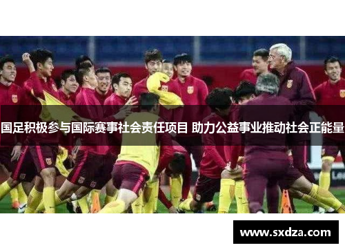 国足积极参与国际赛事社会责任项目 助力公益事业推动社会正能量