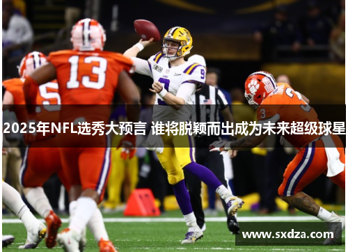 2025年NFL选秀大预言 谁将脱颖而出成为未来超级球星