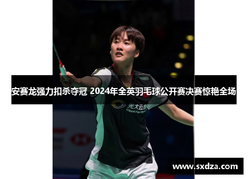 安赛龙强力扣杀夺冠 2024年全英羽毛球公开赛决赛惊艳全场