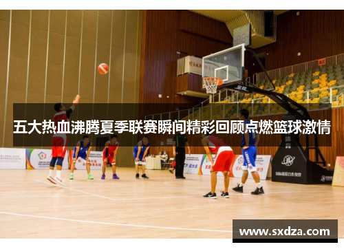 五大热血沸腾夏季联赛瞬间精彩回顾点燃篮球激情