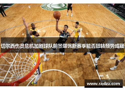 切尔西伤员危机加剧球队前景堪忧新赛季能否扭转颓势成疑