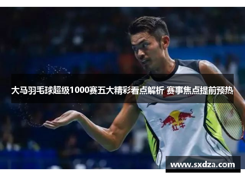大马羽毛球超级1000赛五大精彩看点解析 赛事焦点提前预热