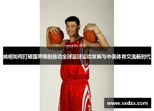 姚明如何打破国界限制推动全球篮球运动发展与中美体育交流新时代