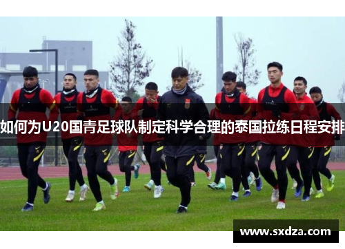 如何为U20国青足球队制定科学合理的泰国拉练日程安排