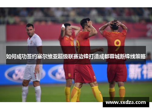 如何成功签约塞尔维亚超级联赛边锋打造成都蓉城新锋线策略