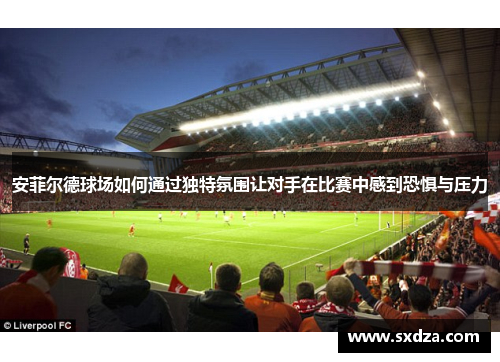 安菲尔德球场如何通过独特氛围让对手在比赛中感到恐惧与压力