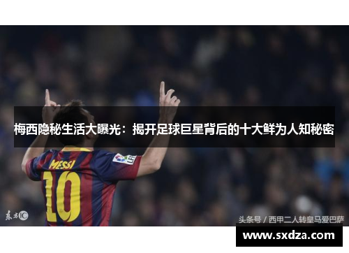 梅西隐秘生活大曝光：揭开足球巨星背后的十大鲜为人知秘密