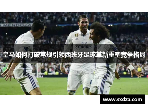 皇马如何打破常规引领西班牙足球革新重塑竞争格局