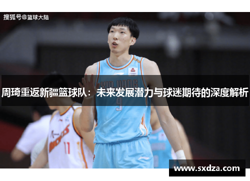 周琦重返新疆篮球队:未来发展潜力与球迷期待的深度解析 周琦重返新疆篮球队:未来发展潜力与球迷期待的深度解析