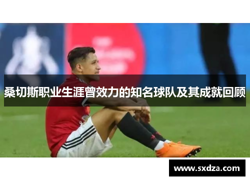 桑切斯职业生涯曾效力的知名球队及其成就回顾